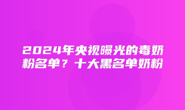 2024年央视曝光的毒奶粉名单？十大黑名单奶粉