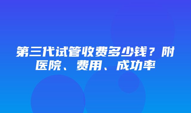 第三代试管收费多少钱？附医院、费用、成功率