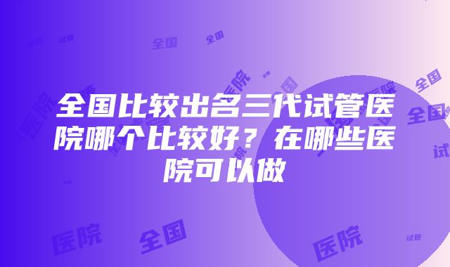 全国比较出名三代试管医院哪个比较好？在哪些医院可以做