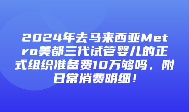 2024年去马来西亚Metro美都三代试管婴儿的正式组织准备费10万够吗，附日常消费明细！