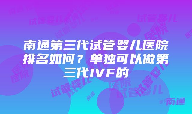 南通第三代试管婴儿医院排名如何？单独可以做第三代IVF的