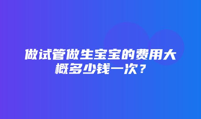 做试管做生宝宝的费用大概多少钱一次？