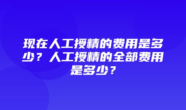 现在人工授精的费用是多少？人工授精的全部费用是多少？