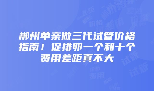 郴州单亲做三代试管价格指南！促排卵一个和十个费用差距真不大