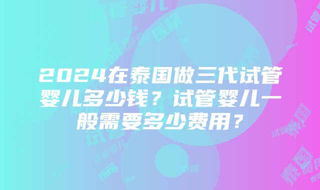 2024在泰国做三代试管婴儿多少钱？试管婴儿一般需要多少费用？