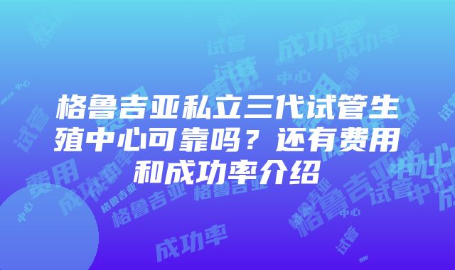 格鲁吉亚私立三代试管生殖中心可靠吗？还有费用和成功率介绍