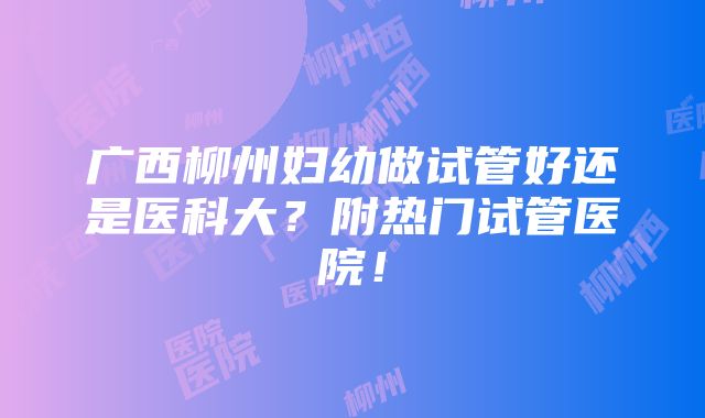 广西柳州妇幼做试管好还是医科大？附热门试管医院！