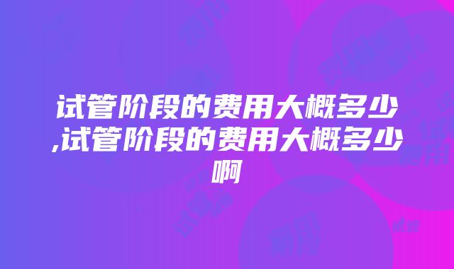 试管阶段的费用大概多少,试管阶段的费用大概多少啊