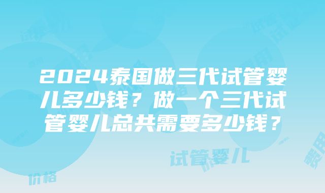 2024泰国做三代试管婴儿多少钱？做一个三代试管婴儿总共需要多少钱？