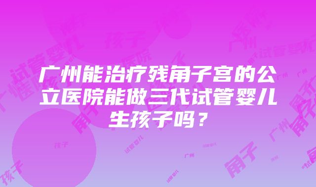 广州能治疗残角子宫的公立医院能做三代试管婴儿生孩子吗？