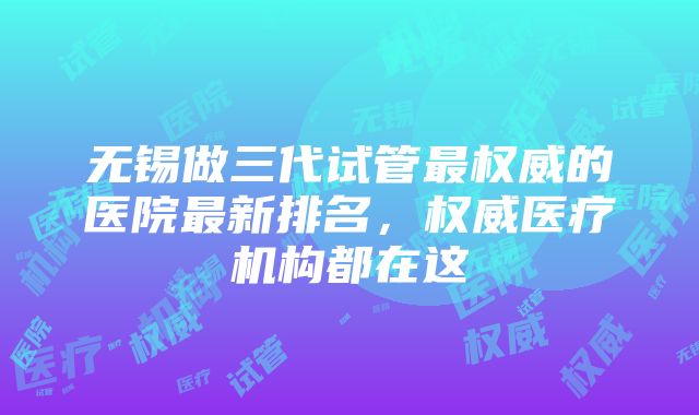 无锡做三代试管最权威的医院最新排名，权威医疗机构都在这