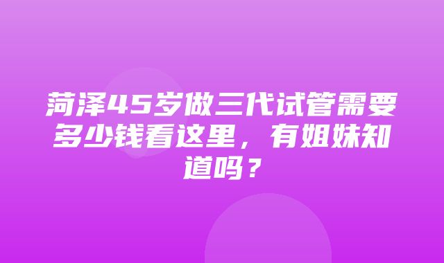 菏泽45岁做三代试管需要多少钱看这里，有姐妹知道吗？