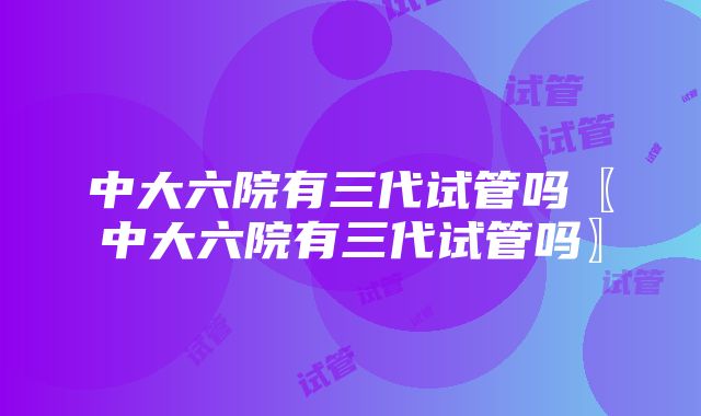 中大六院有三代试管吗〖中大六院有三代试管吗〗