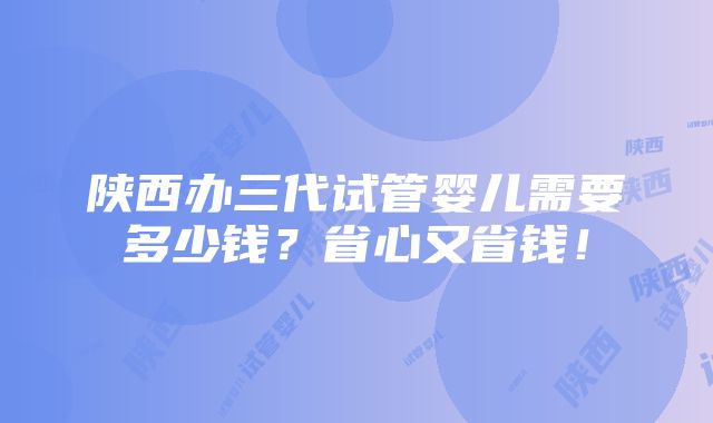 陕西办三代试管婴儿需要多少钱？省心又省钱！