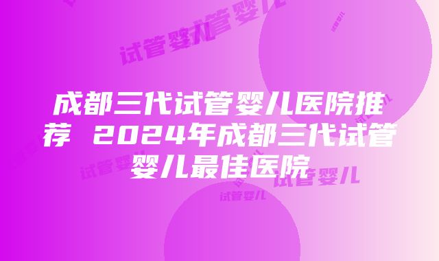 成都三代试管婴儿医院推荐 2024年成都三代试管婴儿最佳医院