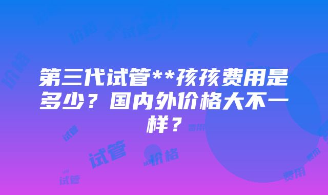 第三代试管**孩孩费用是多少？国内外价格大不一样？