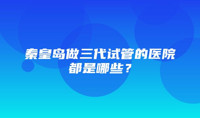 秦皇岛做三代试管的医院都是哪些？