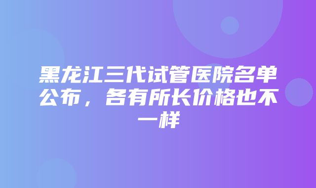 黑龙江三代试管医院名单公布，各有所长价格也不一样