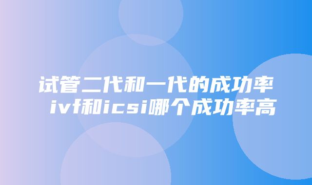 试管二代和一代的成功率 ivf和icsi哪个成功率高