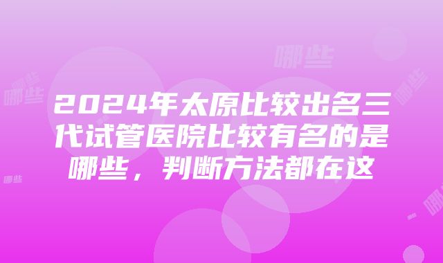 2024年太原比较出名三代试管医院比较有名的是哪些，判断方法都在这