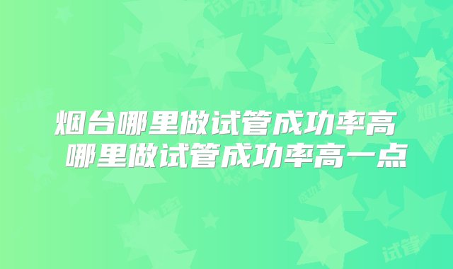 烟台哪里做试管成功率高 哪里做试管成功率高一点