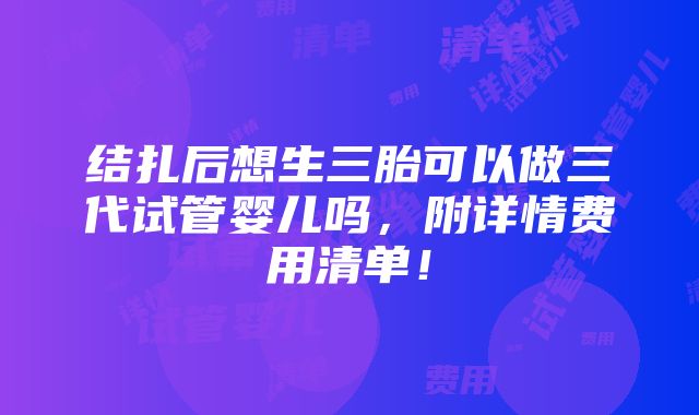 结扎后想生三胎可以做三代试管婴儿吗，附详情费用清单！