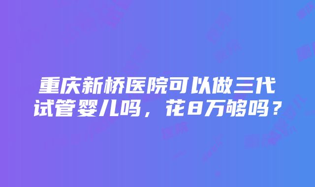 重庆新桥医院可以做三代试管婴儿吗，花8万够吗？