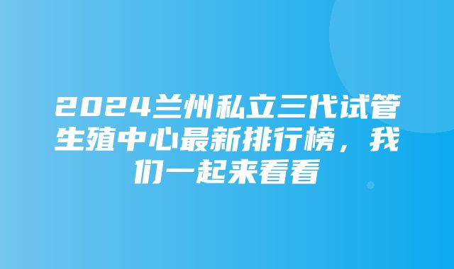 2024兰州私立三代试管生殖中心最新排行榜，我们一起来看看