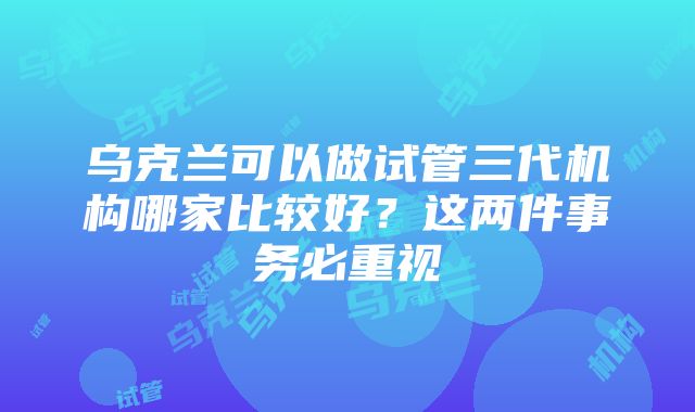 乌克兰可以做试管三代机构哪家比较好？这两件事务必重视