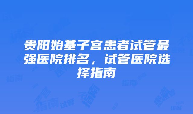 贵阳始基子宫患者试管最强医院排名，试管医院选择指南