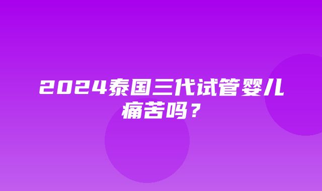 2024泰国三代试管婴儿痛苦吗？