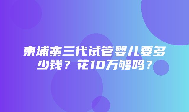 柬埔寨三代试管婴儿要多少钱？花10万够吗？