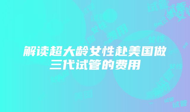 解读超大龄女性赴美国做三代试管的费用