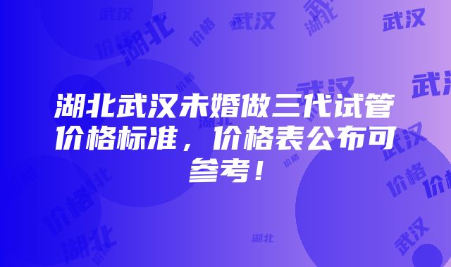 湖北武汉未婚做三代试管价格标准，价格表公布可参考！