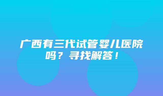 广西有三代试管婴儿医院吗？寻找解答！