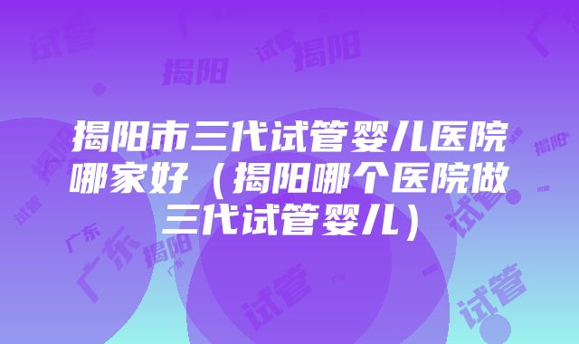 揭阳市三代试管婴儿医院哪家好（揭阳哪个医院做三代试管婴儿）