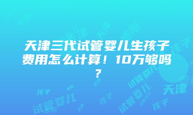 天津三代试管婴儿生孩子费用怎么计算！10万够吗？