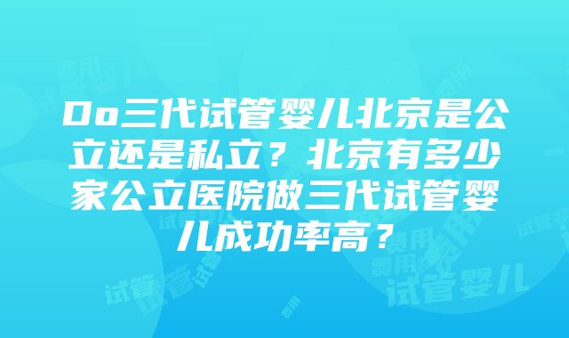 Do三代试管婴儿北京是公立还是私立？北京有多少家公立医院做三代试管婴儿成功率高？