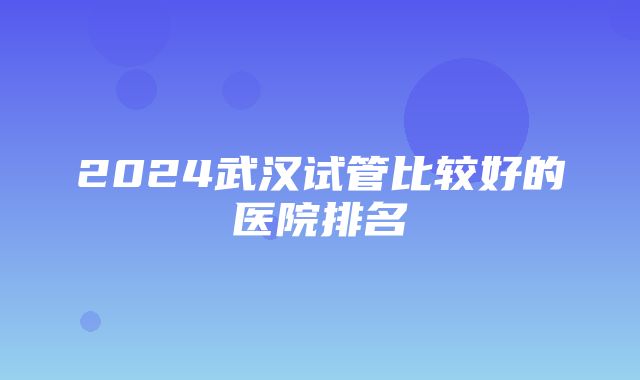 2024武汉试管比较好的医院排名