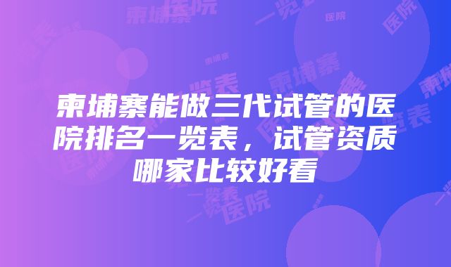 柬埔寨能做三代试管的医院排名一览表，试管资质哪家比较好看