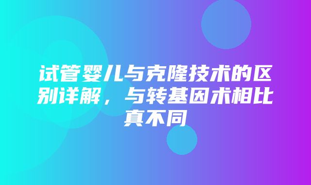 试管婴儿与克隆技术的区别详解，与转基因术相比真不同