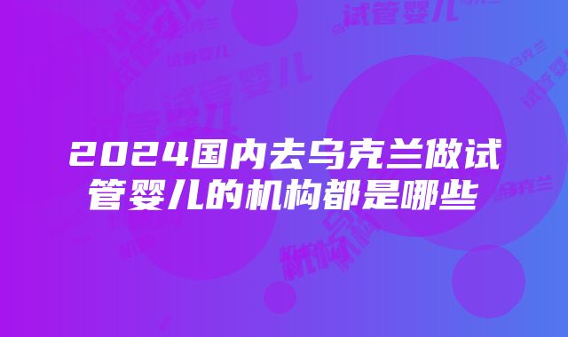 2024国内去乌克兰做试管婴儿的机构都是哪些