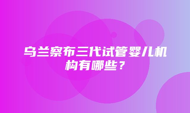 乌兰察布三代试管婴儿机构有哪些？