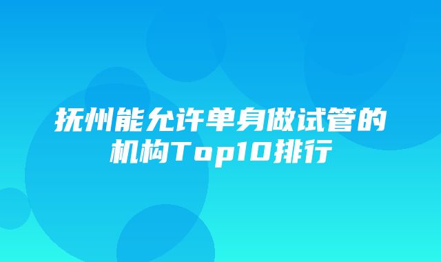 抚州能允许单身做试管的机构Top10排行