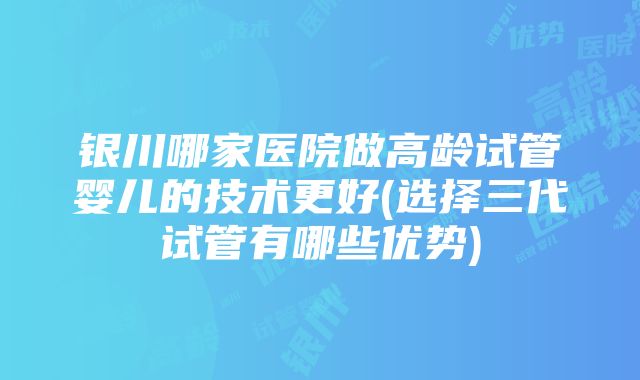 银川哪家医院做高龄试管婴儿的技术更好(选择三代试管有哪些优势)