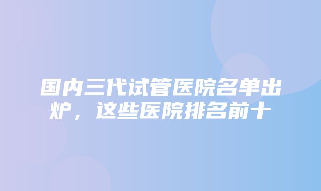 国内三代试管医院名单出炉，这些医院排名前十