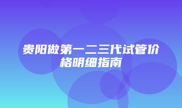 贵阳做第一二三代试管价格明细指南