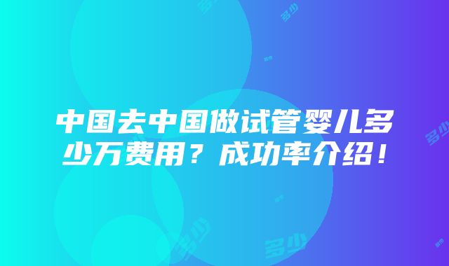 中国去中国做试管婴儿多少万费用？成功率介绍！