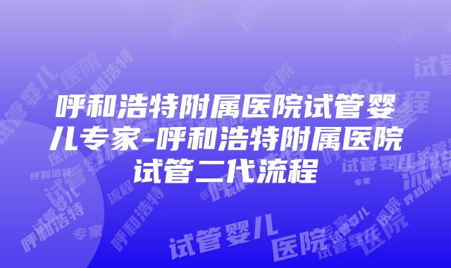 呼和浩特附属医院试管婴儿专家-呼和浩特附属医院试管二代流程