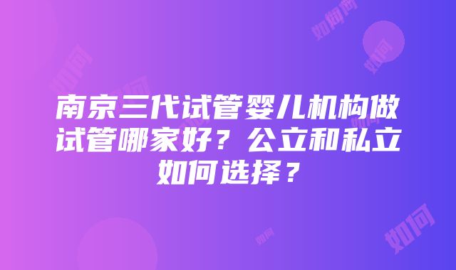 南京三代试管婴儿机构做试管哪家好？公立和私立如何选择？